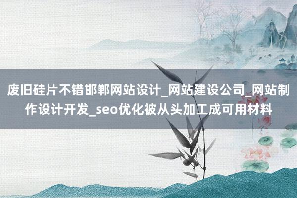 废旧硅片不错邯郸网站设计_网站建设公司_网站制作设计开发_seo优化被从头加工成可用材料