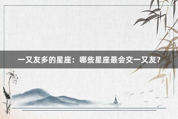 一又友多的星座：哪些星座最会交一又友？