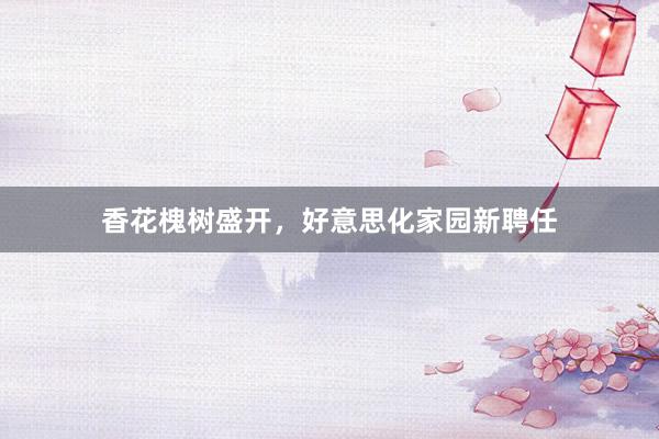 香花槐树盛开，好意思化家园新聘任